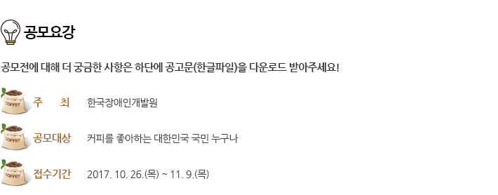 공모요강 - 공모전에 대해 더 궁금한 사항은 하단에 공고문(한글파일)을 다운로드 받아주세요!
																			주최 : 한국장애인개발원 / 공모대상 : 커피를 좋아하는 대한민국 국민 누구나 / 접수기간 : 2017. 10. 26.(목) ~ 11. 9.(목)