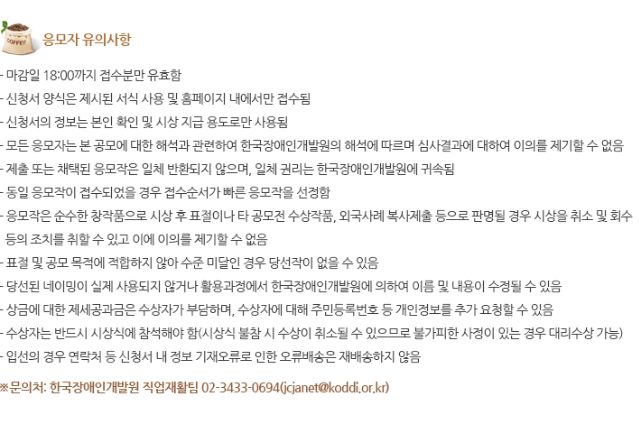 응모자 유의사항 - 마감일 18:00까지 접수분만 유효함 - 신청서 양식은 제시된 서식 사용 및 홈페이지 내에서만 접수됨 - 신청서의 정보는 본인 확인 및 시상 지급 용도로만 사용됨 - 모든 응모자는 본 공모에 대한 해석과 관련하여 한국장애인개발원의 해석에 따르며 심사결과에 대하여 이의를 제기할 수 없음 - 제출 또는 채택된 응모작은 일체 반환되지 않으며, 일체 권리는 한국장애인개발원에 귀속됨 - 동일 응모작이 접수되었을 경우 접수순서가 빠른 응모작을 선정함 
																			- 응모작은 순수한 창작품으로 시상 후 표절이나 타 공모전 수상작품, 외국사례 복사제출 등으로 판명될 경우 시상을 취소 및 회수 등의 조치를 취할 수 있고 이에 이의를 제기할 수 없음 - 표절 및 공모 목적에 적합하지 않아 수준 미달인 경우 당선작이 없을 수 있음 - 당선된 네이밍이 실제 사용되지 않거나 활용과정에서 한국장애인개발원에 의하여 이름 및 내용이 수정될 수 있음 - 상금에 대한 제세공과금은 수상자가 부담하며, 수상자에 대해 주민등록번호 등 개인정보를 추가 요청할 수 있음
																			- 수상자는 반드시 시상식에 참석해야 함(시상식 불참 시 수상이 취소될 수 있으므로 불가피한 사정이 있는 경우 대리수상 가능) - 입선의 경우 연락처 등 신청서 내 정보 기재오류로 인한 오류배송은 재배송하지 않음
																			※문의처: 한국장애인개발원 직업재활팀 02-3433-0694(jcjanet@koddi.or.kr)