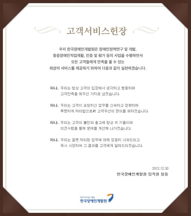 ::고객서비스헌장::
우리 한국장애인개발원은 장애인정책연구 및 개발, 중증장애인직업재활, 인증 및 평가 등의 사업을 수행하면서 모든 고객들에게 만족을 줄 수 있는 최상의 서비스를 제공하기 위하여 다음과 같이 실천하겠습니다. 
하나. 우리는 항상 고객의 입장에서 생각하고 행동하며 고객만족을 최우선 가치로 삼겠습니다.
하나. 우리는 고객이 요청하신 업무를 신속하고 정확하며 투명하게 처리함으로써 고객우선의 편의를 꾀하겠습니다.
하나. 우리는 고객의 불만과 충고에 항상 귀 기울이며 의견수렴을 통해 문제를 개선해 나가겠습니다. 
하나. 우리는 잘못 처리된 업무에 대해 정중히 사과드리고 즉시 시정하여 그 결과를 고객에게 알려드리겠습니다.
2012년 12월 30일 한국장애인개발원 임직원 일동
함께하면 좋은사람들 한국장애인개발원 로고